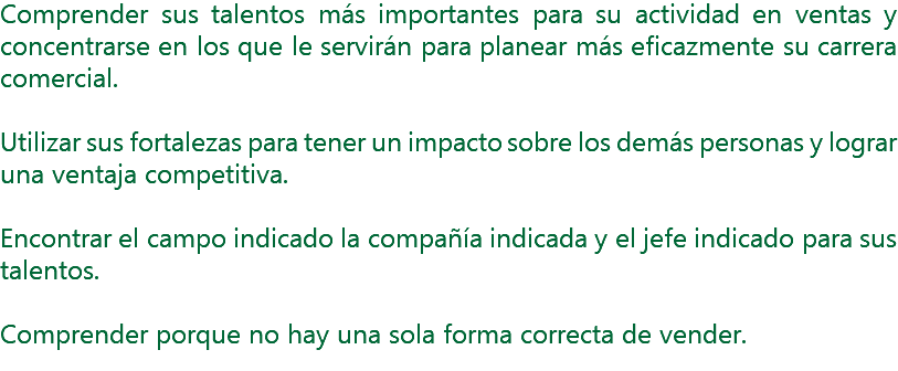 Comprender sus talentos más importantes para su actividad en ventas y concentrarse en los que le servirán para planear más eficazmente su carrera comercial. Utilizar sus fortalezas para tener un impacto sobre los demás personas y lograr una ventaja competitiva. Encontrar el campo indicado la compañía indicada y el jefe indicado para sus talentos. Comprender porque no hay una sola forma correcta de vender.

