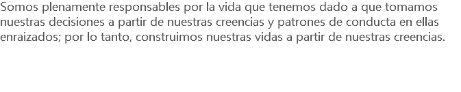 Somos plenamente responsables por la vida que tenemos dado a que tomamos nuestras decisiones a partir de nuestras creencias y patrones de conducta en ellas enraizados; por lo tanto, construimos nuestras vidas a partir de nuestras creencias.
