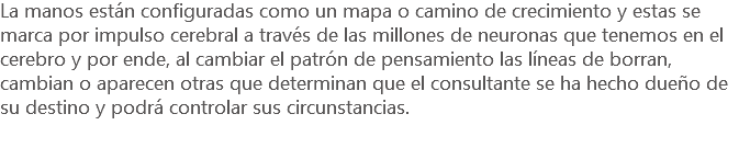 La manos están configuradas como un mapa o camino de crecimiento y estas se marca por impulso cerebral a través de las millones de neuronas que tenemos en el cerebro y por ende, al cambiar el patrón de pensamiento las líneas de borran, cambian o aparecen otras que determinan que el consultante se ha hecho dueño de su destino y podrá controlar sus circunstancias.