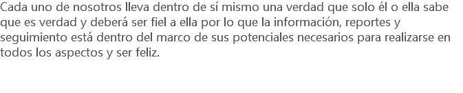 Cada uno de nosotros lleva dentro de sí mismo una verdad que solo él o ella sabe que es verdad y deberá ser fiel a ella por lo que la información, reportes y seguimiento está dentro del marco de sus potenciales necesarios para realizarse en todos los aspectos y ser feliz.