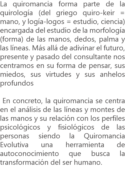 La quiromancia forma parte de la quirología (del griego quiro-keir = mano, y logía-logos = estudio, ciencia) encargada del estudio de la morfología (forma) de las manos, dedos, palma y las líneas. Más allá de adivinar el futuro, presente y pasado del consultante nos centramos en su forma de pensar, sus miedos, sus virtudes y sus anhelos profundos En concreto, la quiromancia se centra en el análisis de las líneas y montes de las manos y su relación con los perfiles psicológicos y fisiológicos de las personas siendo la Quiromancia Evolutiva una herramienta de autoconocimiento que busca la transformación del ser humano.

