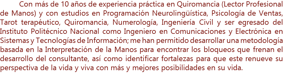 &nbsp;Con más de 10 años de experiencia práctica en Quiromancia (Lector Profesional de Manos) y con estudios en Programación Neurolingüística, Psicología de Ventas, Tarot terapéutico, Quiromancia, Numerología, Ingeniería Civil y ser egresado del Instituto Politécnico Nacional como Ingeniero en Comunicaciones y Electrónica en Sistemas y Tecnologías de Información; me han permitido desarrollar una metodología basada en la Interpretación de la Manos para encontrar los bloqueos que frenan el desarrollo del consultante, así como identificar fortalezas para que este renueve su perspectiva de la vida y viva con más y mejores posibilidades en su vida.
