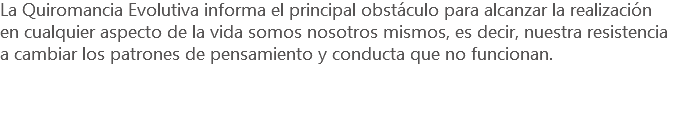 La Quiromancia Evolutiva informa el principal obstáculo para alcanzar la realización en cualquier aspecto de la vida somos nosotros mismos, es decir, nuestra resistencia a cambiar los patrones de pensamiento y conducta que no funcionan.