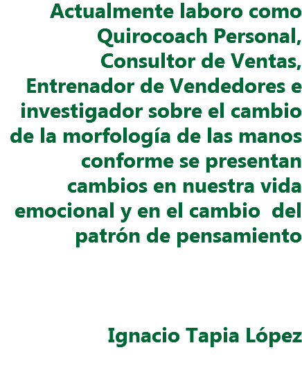 Actualmente laboro como Quirocoach Personal, Consultor de Ventas, Entrenador de Vendedores e investigador sobre el cambio de la morfología de las manos conforme se presentan cambios en nuestra vida emocional y en el cambio del patrón de pensamiento Ignacio Tapia López 