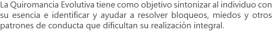 La Quiromancia Evolutiva tiene como objetivo sintonizar al individuo con su esencia e identificar y ayudar a resolver bloqueos, miedos y otros patrones de conducta que dificultan su realización integral. 