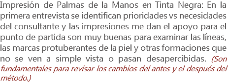 Impresión de Palmas de la Manos en Tinta Negra: En la primera entrevista se identifican prioridades vs necesidades del consultante y las impresiones me dan el apoyo para el punto de partida son muy buenas para examinar las líneas, las marcas protuberantes de la piel y otras formaciones que no se ven a simple vista o pasan desapercibidas. (Son fundamentales para revisar los cambios del antes y el después del método.)