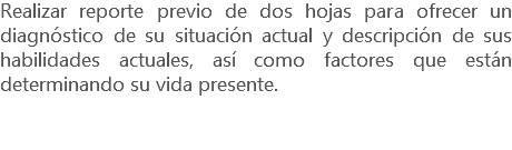 Realizar reporte previo de dos hojas para ofrecer un diagnóstico de su situación actual y descripción de sus habilidades actuales, así como factores que están determinando su vida presente.
