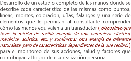 Desarrollo de un estudio completo de las manos donde se describe cada característica de las mismas como puntos, líneas, montes, coloración, uñas, falanges y una serie de elementos que le permitan al consultante comprender cómo las manos equivalen a un transductor ( dispositivo que tiene la misión de recibir energía de una naturaleza eléctrica, mecánica, acústica, etc., y suministrar otra energía de diferente naturaleza, pero de características dependientes de la que recibió. ) para el monitoreo de sus acciones, salud y factores que contribuyan al logro de esa realización personal.